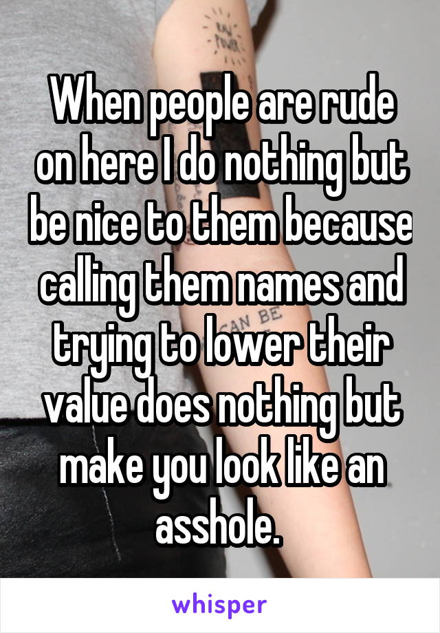 When people are rude on here I do nothing but be nice to them because calling them names and trying to lower their value does nothing but make you look like an asshole. 