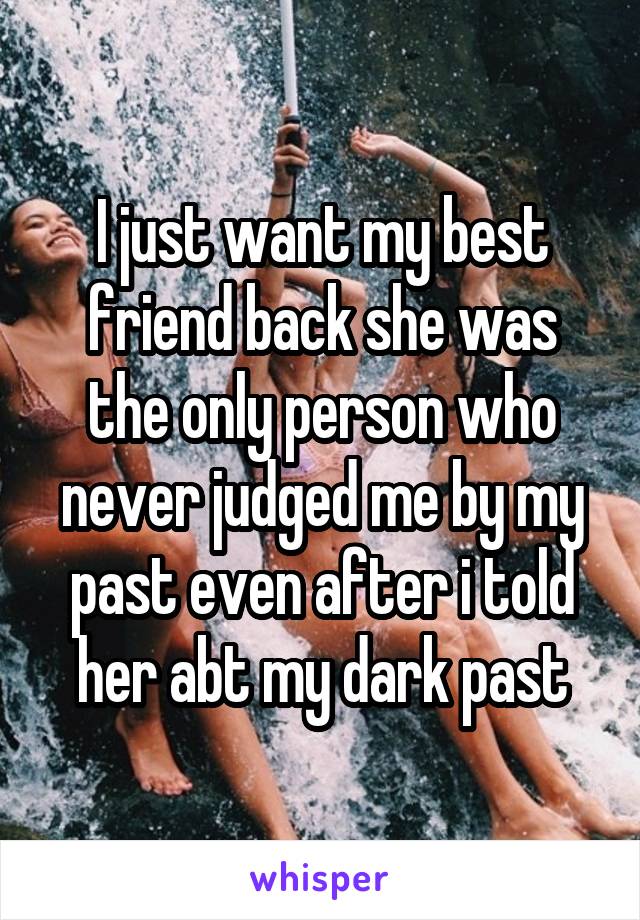 I just want my best friend back she was the only person who never judged me by my past even after i told her abt my dark past