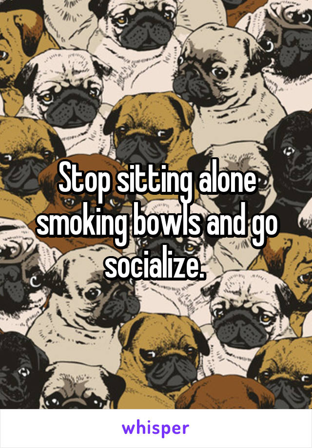 Stop sitting alone smoking bowls and go socialize. 