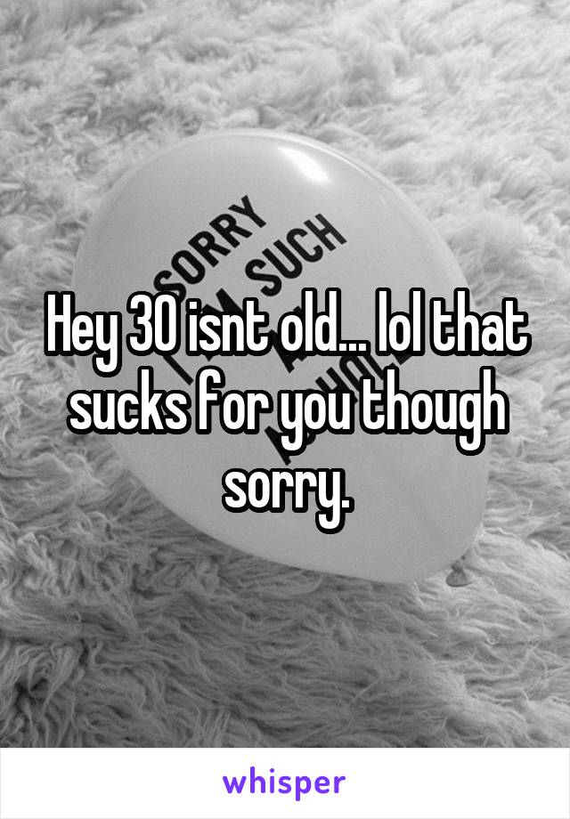 Hey 30 isnt old... lol that sucks for you though sorry.
