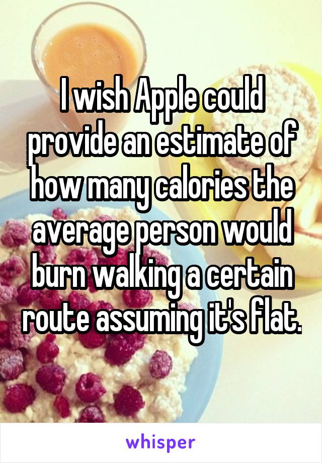 I wish Apple could provide an estimate of how many calories the average person would burn walking a certain route assuming it's flat.  
