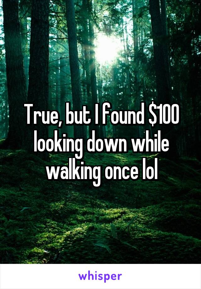 True, but I found $100 looking down while walking once lol