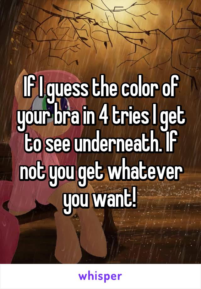 If I guess the color of your bra in 4 tries I get to see underneath. If not you get whatever you want! 