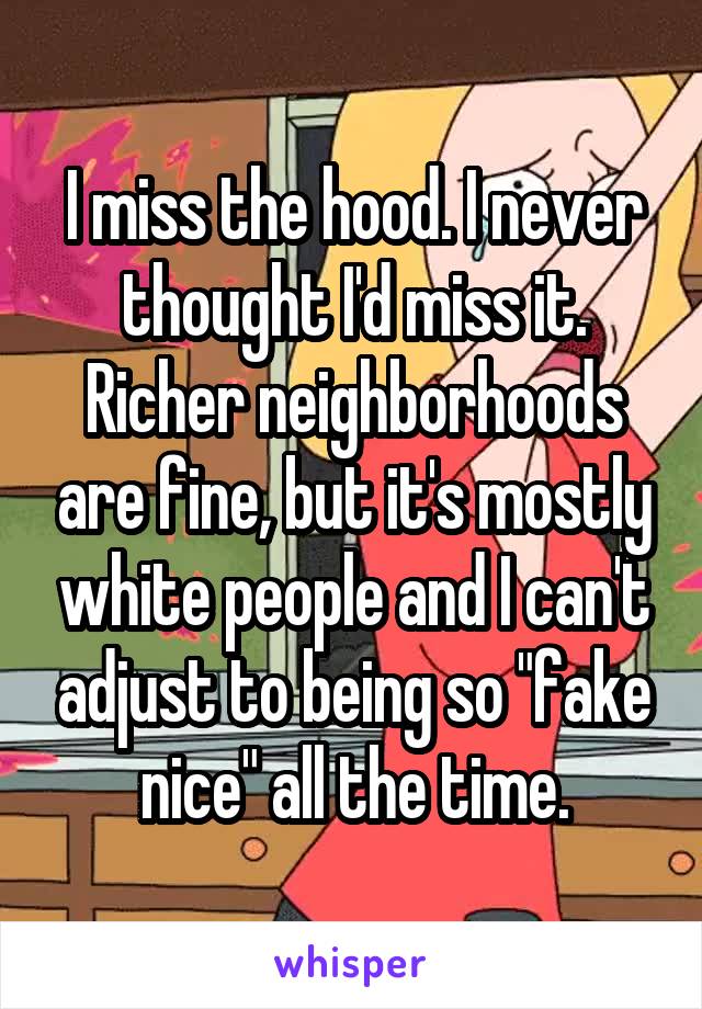 I miss the hood. I never thought I'd miss it.
Richer neighborhoods are fine, but it's mostly white people and I can't adjust to being so "fake nice" all the time.