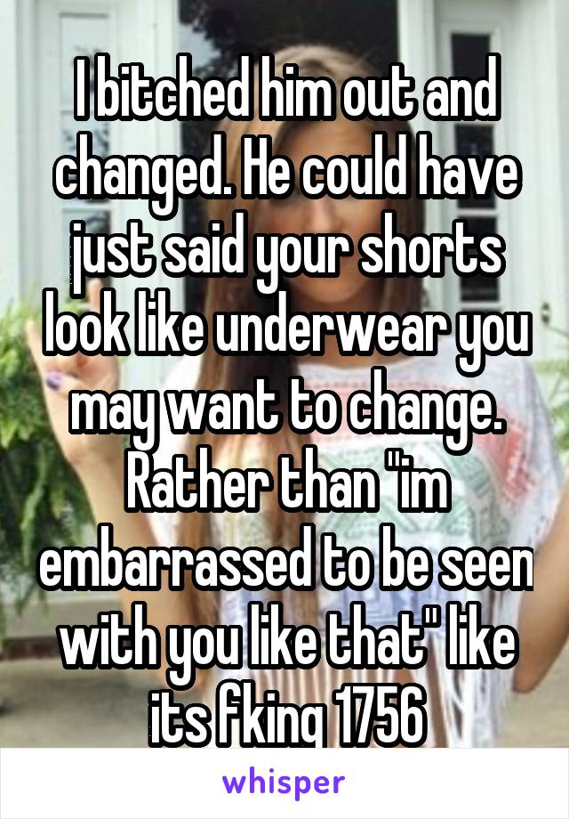I bitched him out and changed. He could have just said your shorts look like underwear you may want to change. Rather than "im embarrassed to be seen with you like that" like its fking 1756