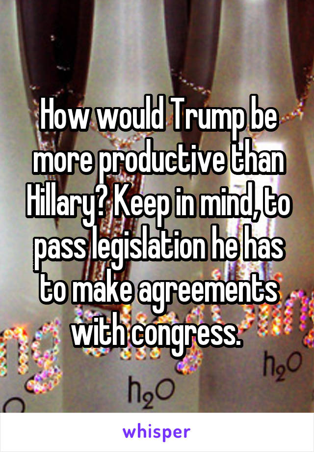 How would Trump be more productive than Hillary? Keep in mind, to pass legislation he has to make agreements with congress. 