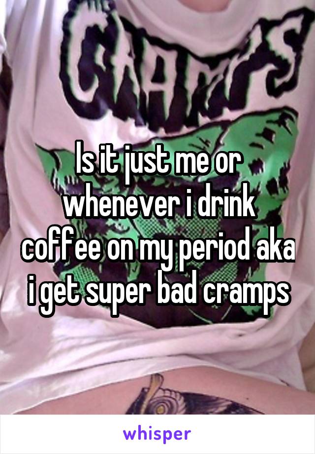Is it just me or whenever i drink coffee on my period aka i get super bad cramps