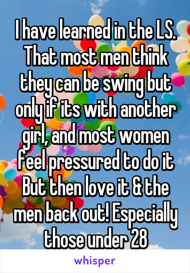 I have learned in the LS. That most men think they can be swing but only if its with another girl, and most women feel pressured to do it But then love it & the men back out! Especially those under 28