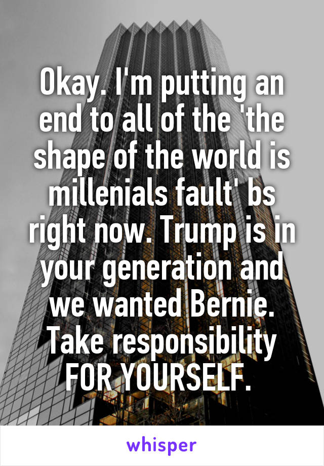 Okay. I'm putting an end to all of the 'the shape of the world is millenials fault' bs right now. Trump is in your generation and we wanted Bernie. Take responsibility FOR YOURSELF. 