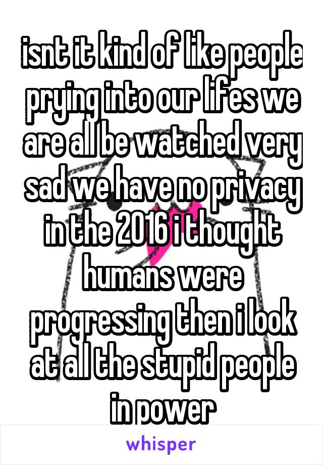 isnt it kind of like people prying into our lifes we are all be watched very sad we have no privacy in the 2016 i thought humans were progressing then i look at all the stupid people in power