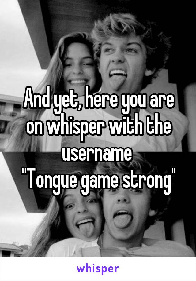 And yet, here you are on whisper with the username 
"Tongue game strong"