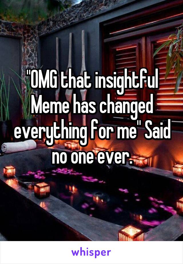 "OMG that insightful Meme has changed everything for me" Said no one ever.
