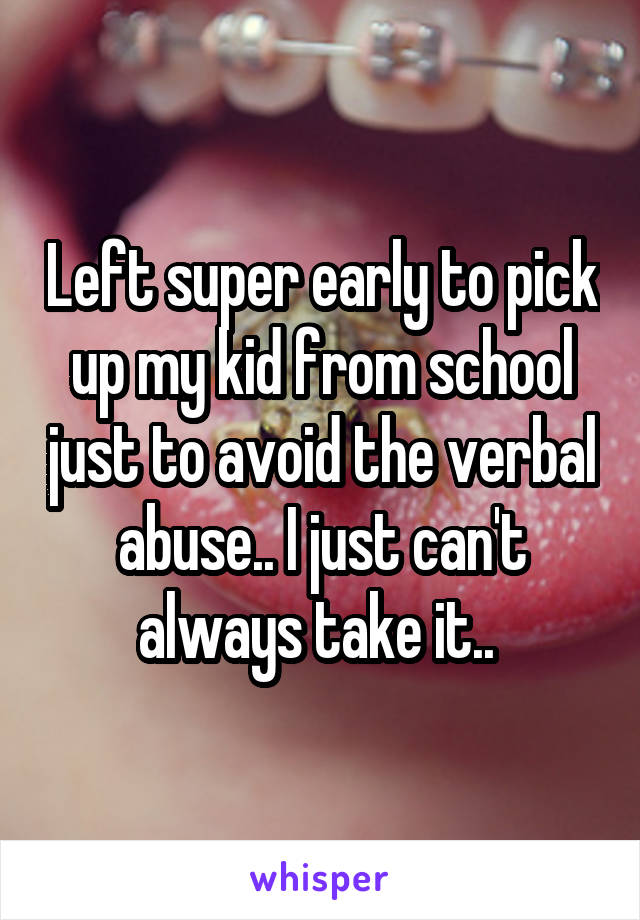 Left super early to pick up my kid from school just to avoid the verbal abuse.. I just can't always take it.. 