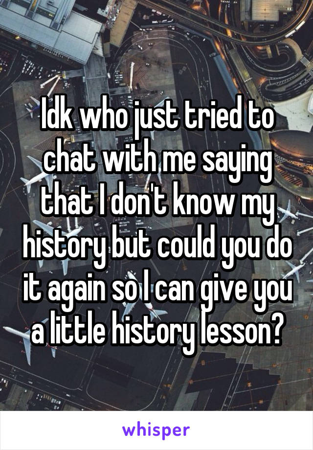 Idk who just tried to chat with me saying that I don't know my history but could you do it again so I can give you a little history lesson?