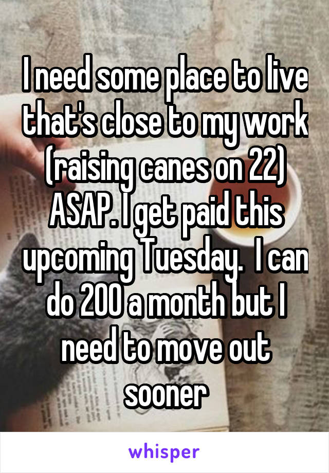 I need some place to live that's close to my work (raising canes on 22) ASAP. I get paid this upcoming Tuesday.  I can do 200 a month but I need to move out sooner