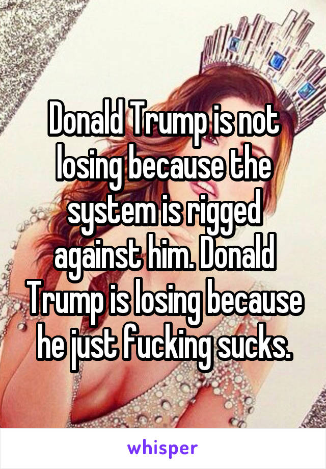 Donald Trump is not losing because the system is rigged against him. Donald Trump is losing because he just fucking sucks.
