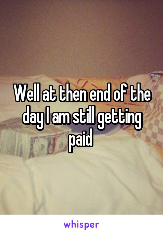 Well at then end of the day I am still getting paid 