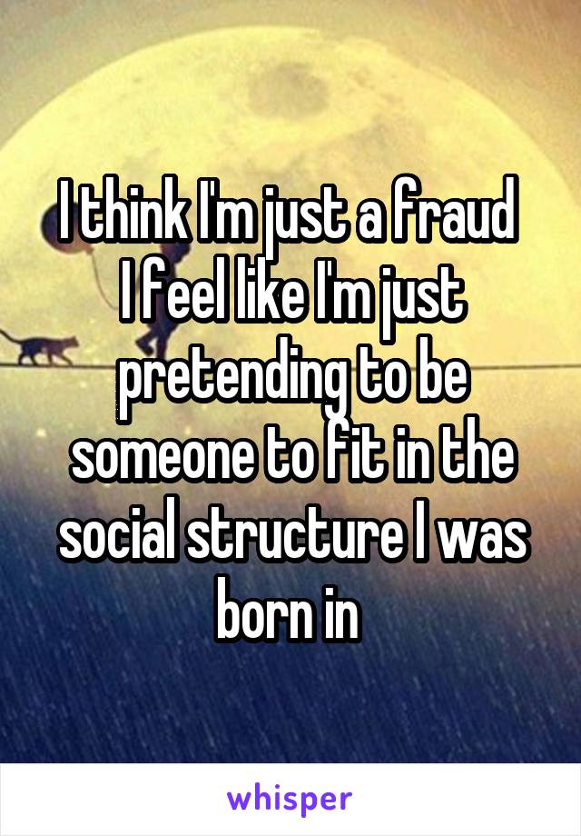 I think I'm just a fraud 
I feel like I'm just pretending to be someone to fit in the social structure I was born in 