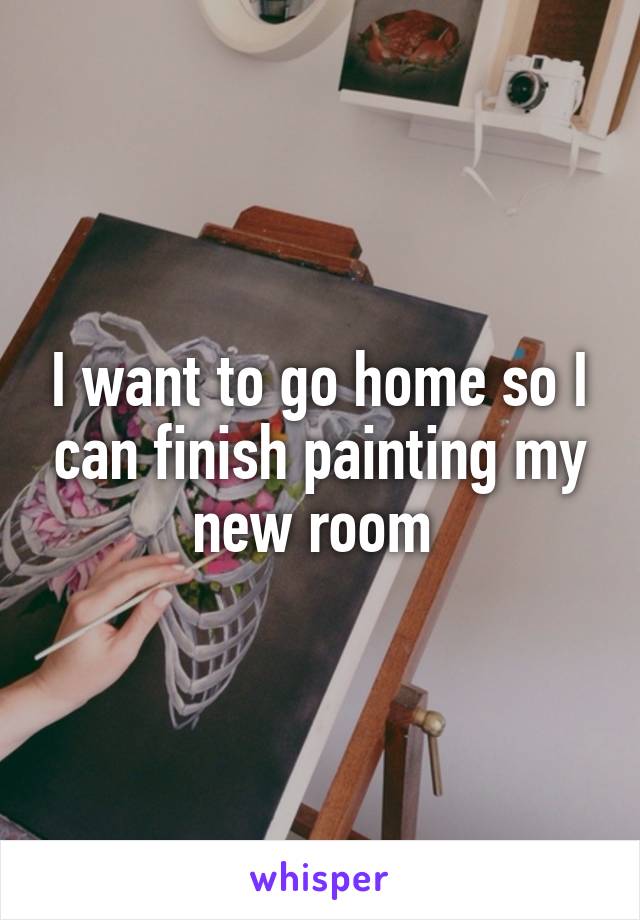 I want to go home so I can finish painting my new room 