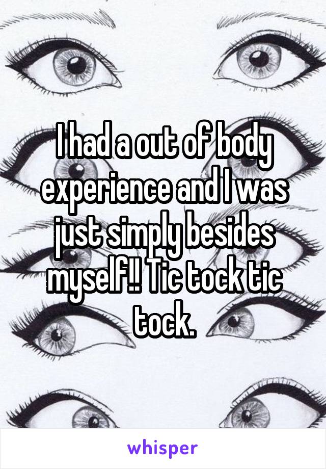 I had a out of body experience and I was just simply besides myself!! Tic tock tic tock.