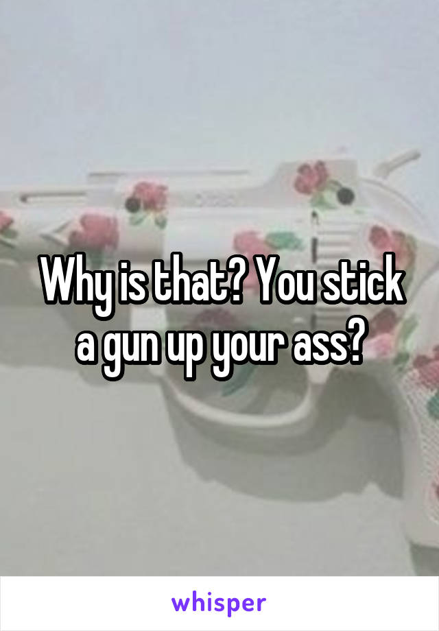 Why is that? You stick a gun up your ass?