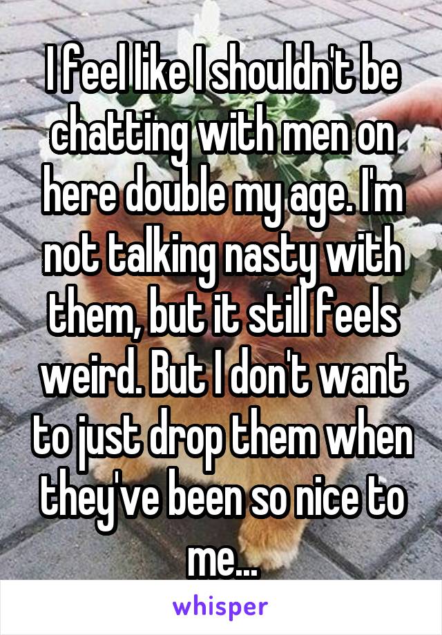I feel like I shouldn't be chatting with men on here double my age. I'm not talking nasty with them, but it still feels weird. But I don't want to just drop them when they've been so nice to me...