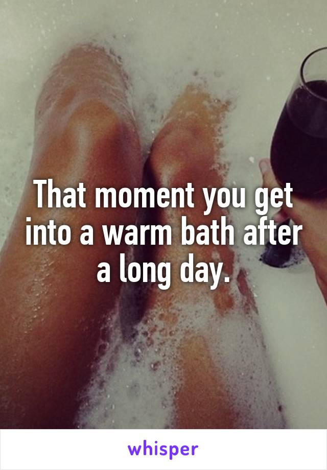 That moment you get into a warm bath after a long day.