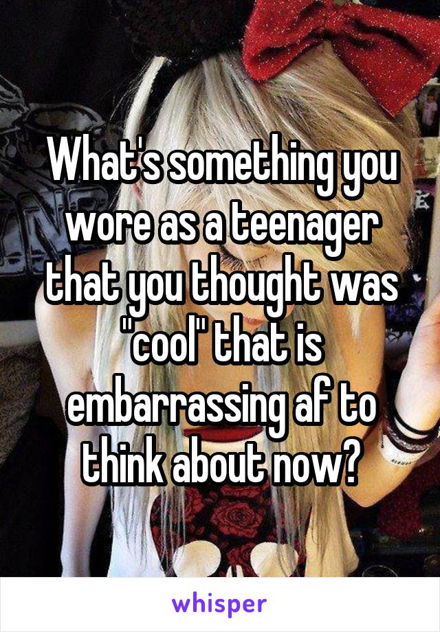 What's something you wore as a teenager that you thought was "cool" that is embarrassing af to think about now?