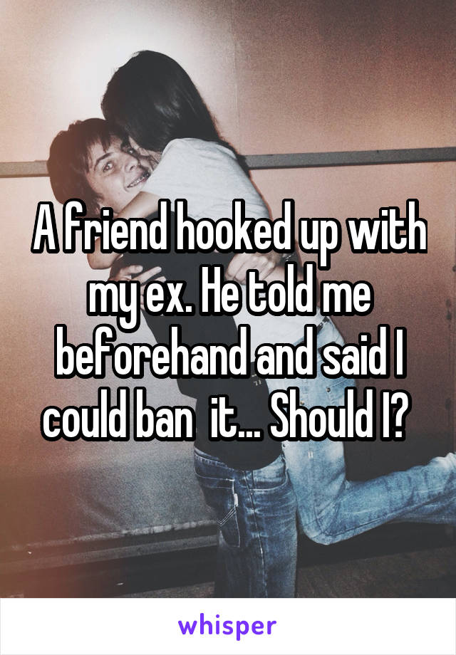 A friend hooked up with my ex. He told me beforehand and said I could ban  it... Should I? 