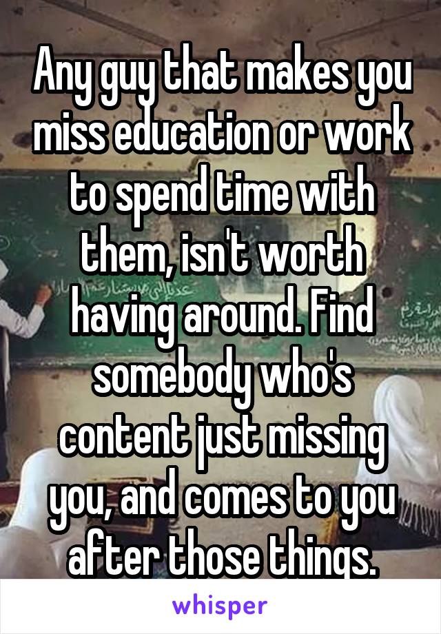 Any guy that makes you miss education or work to spend time with them, isn't worth having around. Find somebody who's content just missing you, and comes to you after those things.