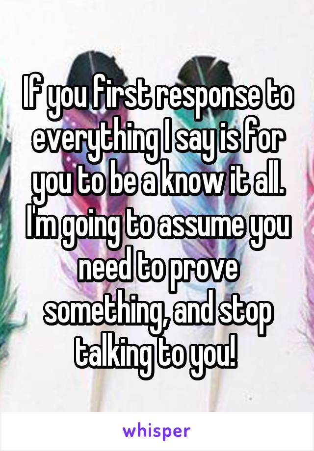 If you first response to everything I say is for you to be a know it all. I'm going to assume you need to prove something, and stop talking to you! 