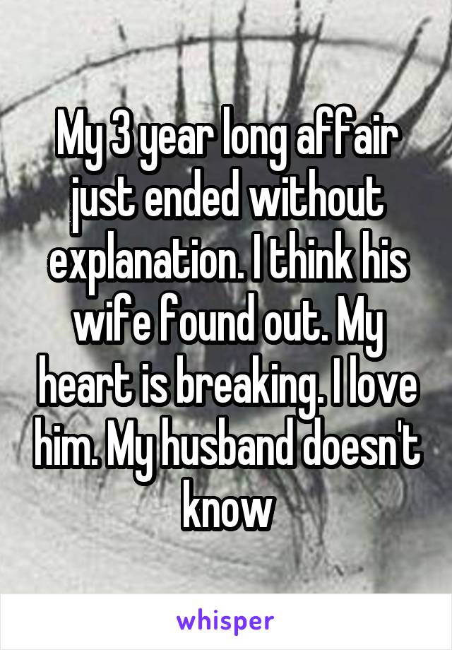 My 3 year long affair just ended without explanation. I think his wife found out. My heart is breaking. I love him. My husband doesn't know
