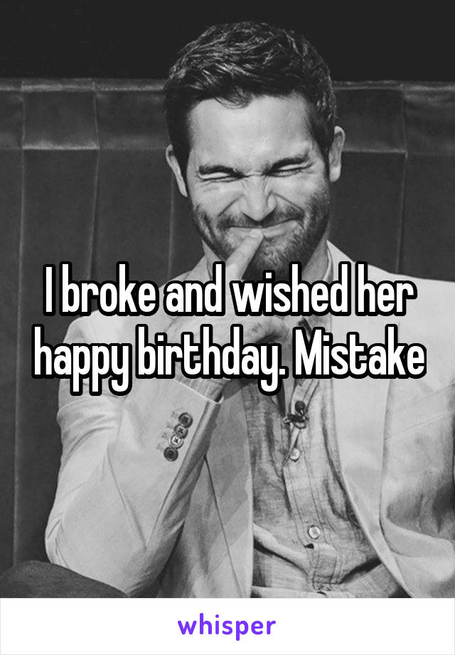 I broke and wished her happy birthday. Mistake