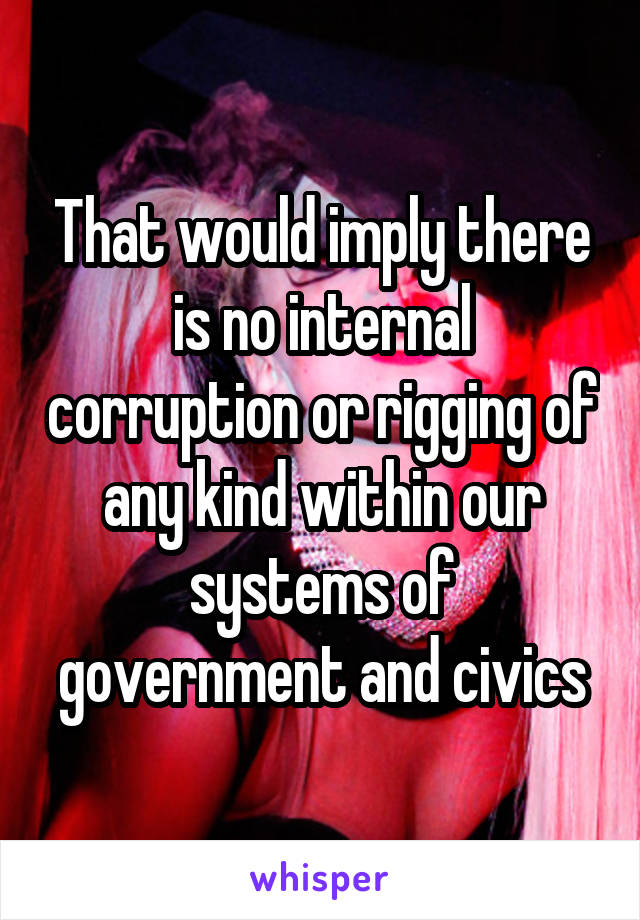 That would imply there is no internal corruption or rigging of any kind within our systems of government and civics
