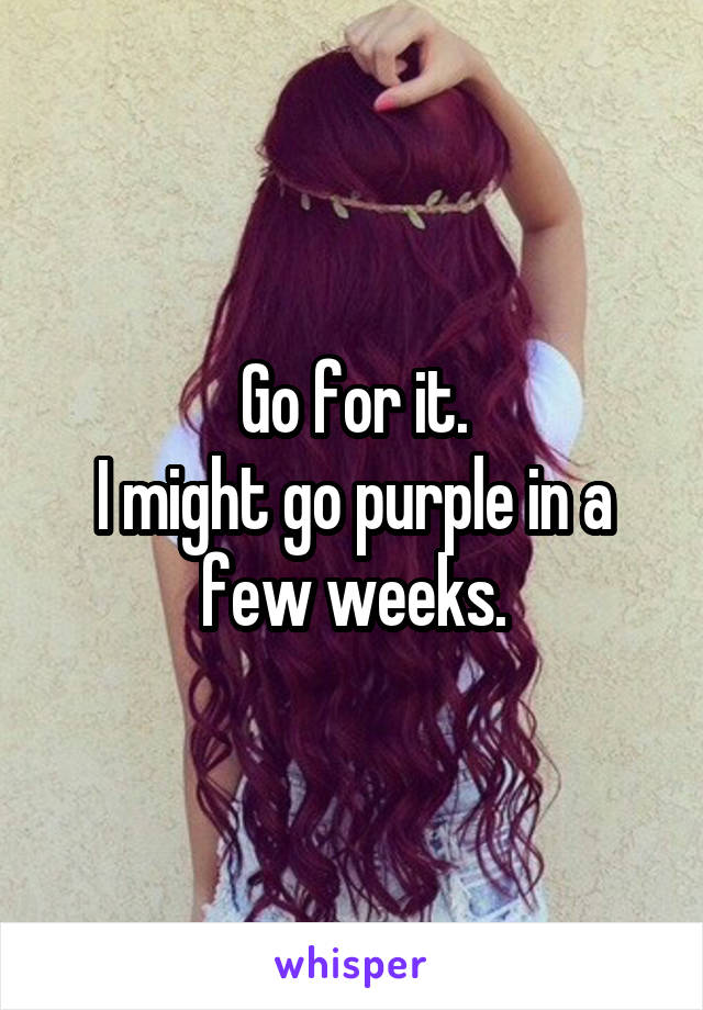 Go for it.
I might go purple in a few weeks.