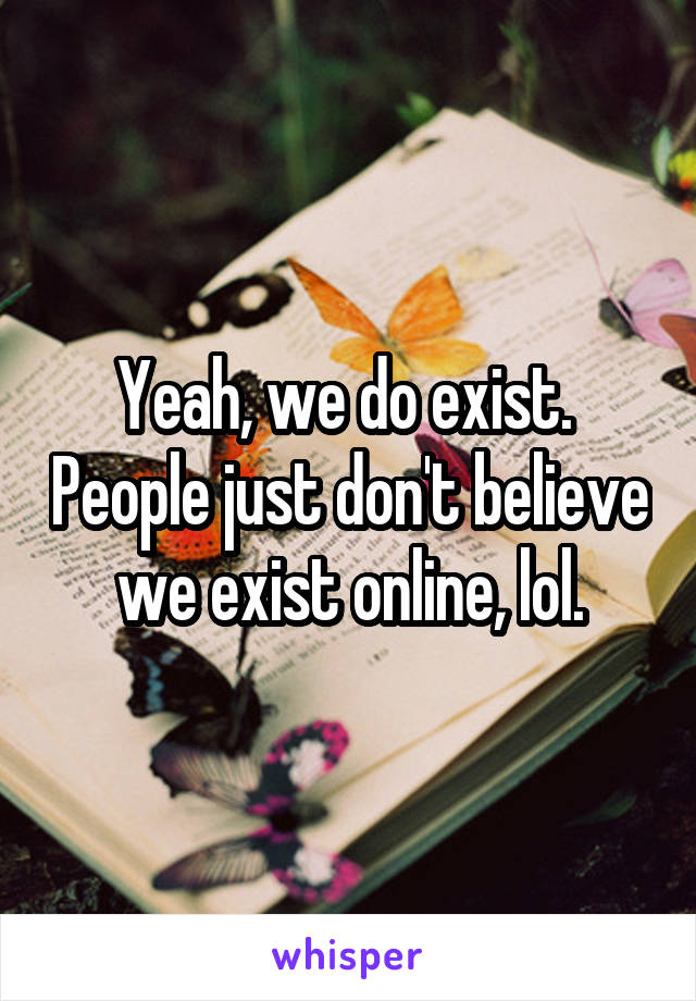 Yeah, we do exist.  People just don't believe we exist online, lol.