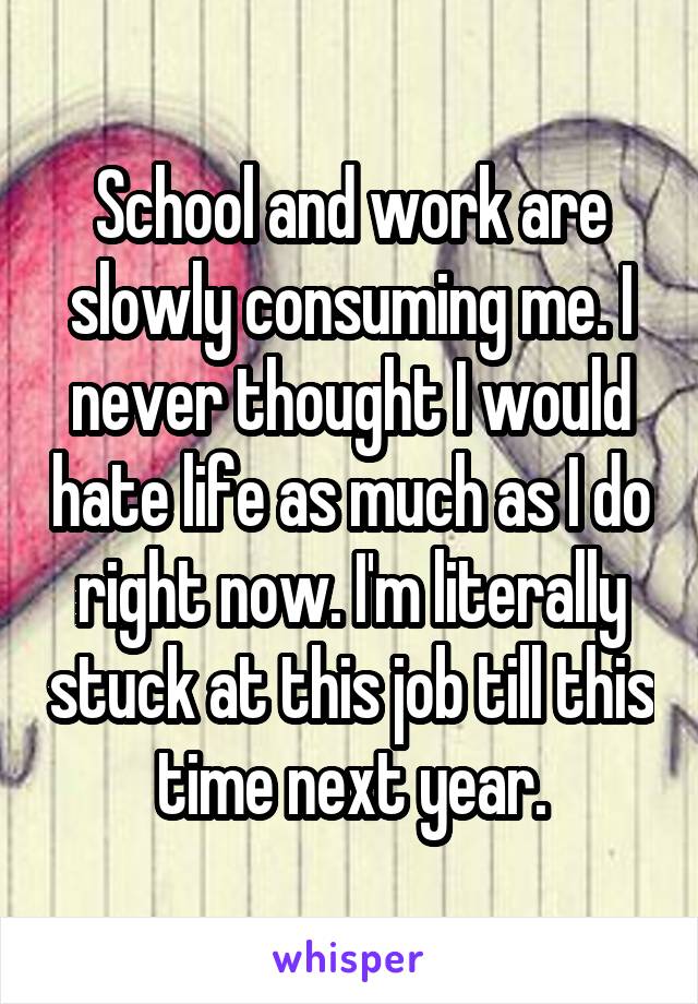 School and work are slowly consuming me. I never thought I would hate life as much as I do right now. I'm literally stuck at this job till this time next year.