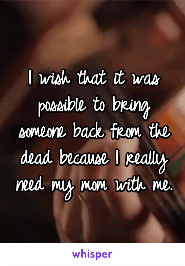 I wish that it was possible to bring someone back from the dead because I really need my mom with me.