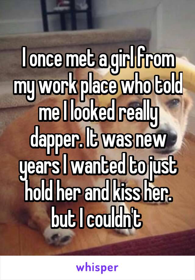I once met a girl from my work place who told me I looked really dapper. It was new years I wanted to just hold her and kiss her. but I couldn't 
