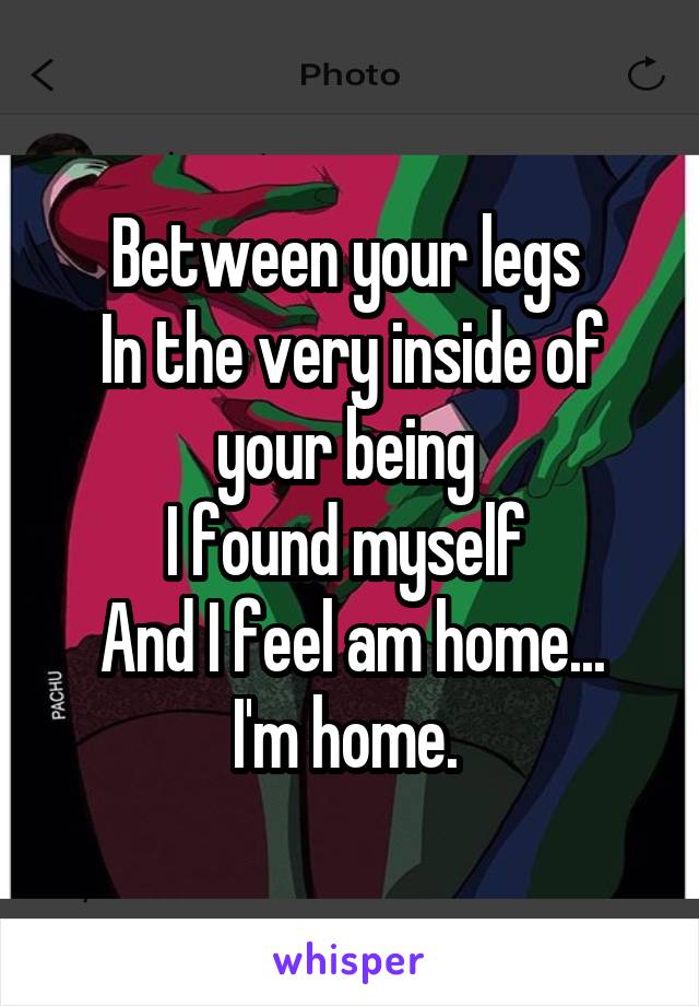 Between your legs 
In the very inside of your being 
I found myself 
And I feel am home...
I'm home. 