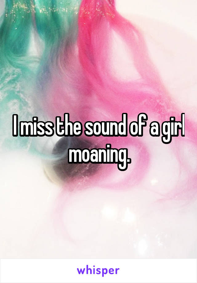 I miss the sound of a girl moaning.