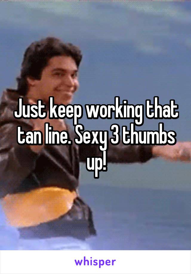 Just keep working that tan line. Sexy 3 thumbs up!