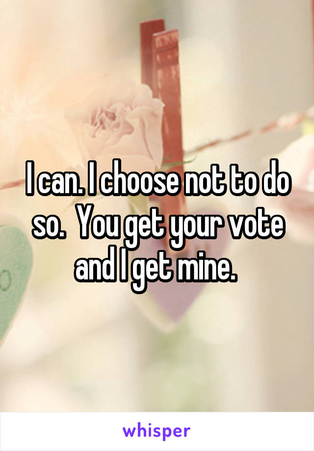 I can. I choose not to do so.  You get your vote and I get mine. 