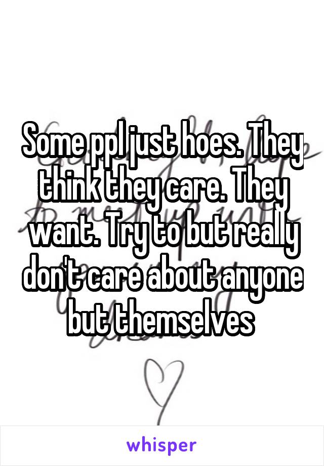 Some ppl just hoes. They think they care. They want. Try to but really don't care about anyone but themselves 