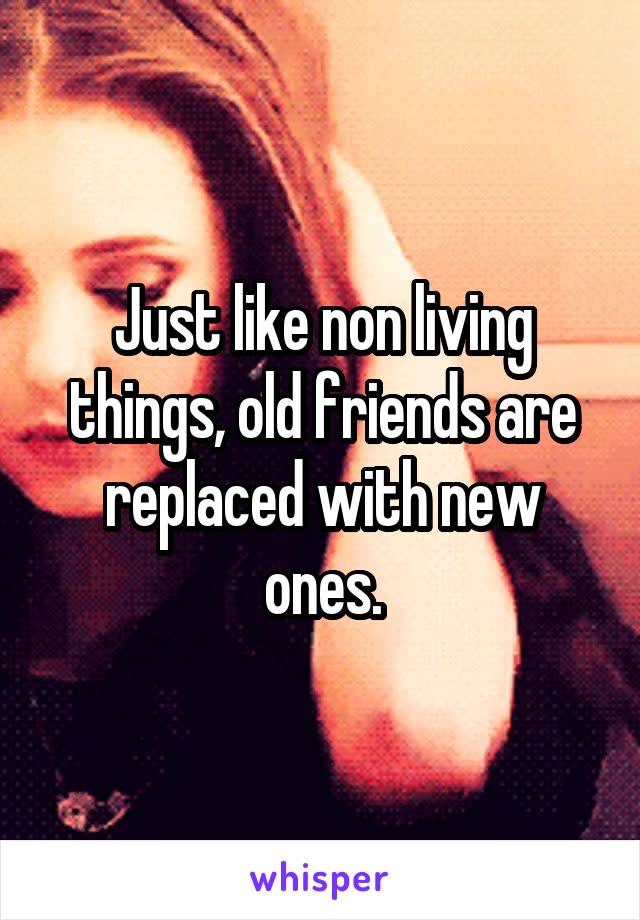 Just like non living things, old friends are replaced with new ones.