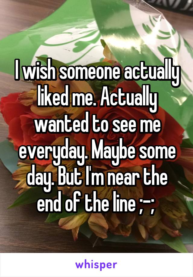 I wish someone actually liked me. Actually wanted to see me everyday. Maybe some day. But I'm near the end of the line ;-; 