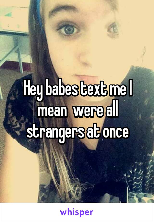 Hey babes text me I mean  were all strangers at once