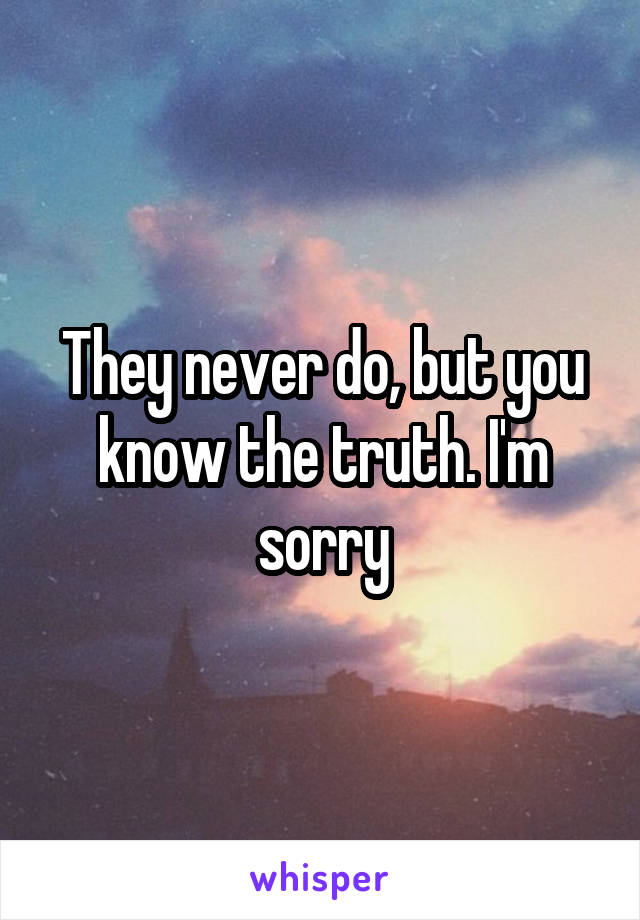 They never do, but you know the truth. I'm sorry