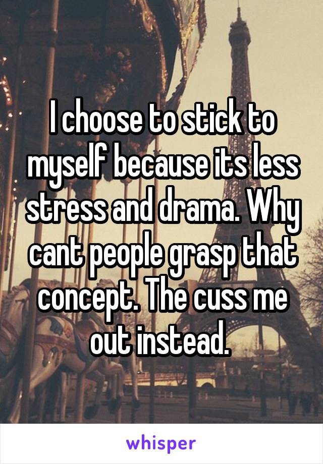 I choose to stick to myself because its less stress and drama. Why cant people grasp that concept. The cuss me out instead. 