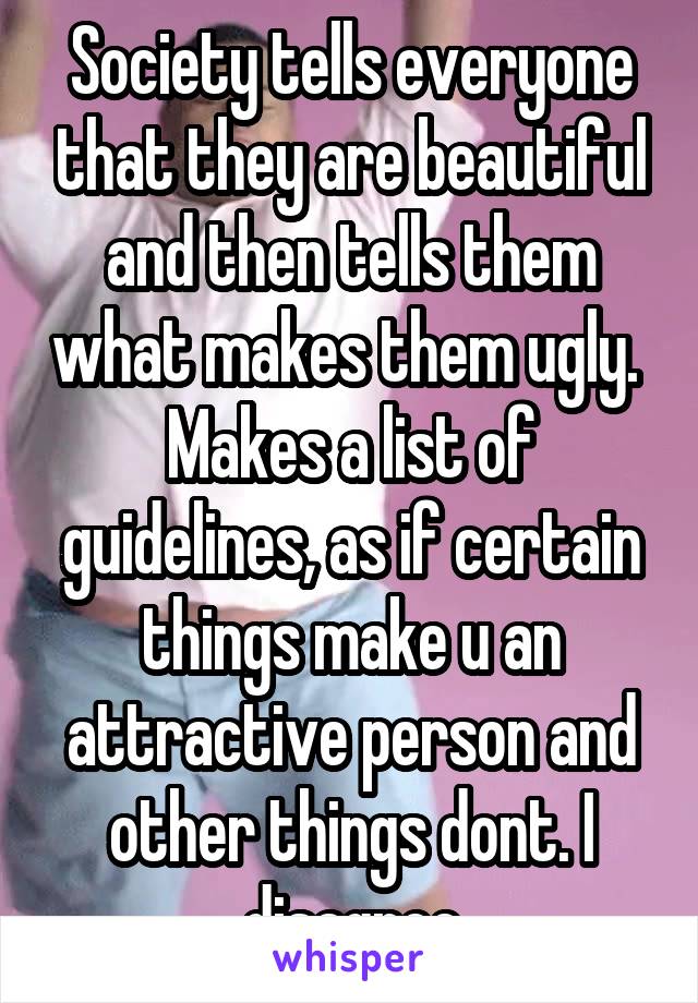 Society tells everyone that they are beautiful and then tells them what makes them ugly.  Makes a list of guidelines, as if certain things make u an attractive person and other things dont. I disagree